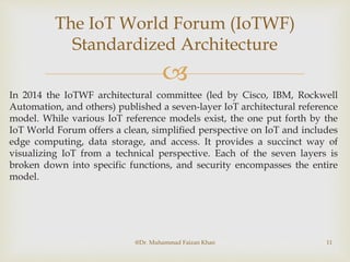
The IoT World Forum (IoTWF)
Standardized Architecture
@Dr. Muhammad Faizan Khan 11
In 2014 the IoTWF architectural committee (led by Cisco, IBM, Rockwell
Automation, and others) published a seven-layer IoT architectural reference
model. While various IoT reference models exist, the one put forth by the
IoT World Forum offers a clean, simplified perspective on IoT and includes
edge computing, data storage, and access. It provides a succinct way of
visualizing IoT from a technical perspective. Each of the seven layers is
broken down into specific functions, and security encompasses the entire
model.
 