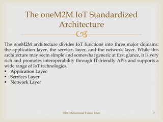 
The oneM2M IoT Standardized
Architecture
@Dr. Muhammad Faizan Khan 7
The oneM2M architecture divides IoT functions into three major domains:
the application layer, the services layer, and the network layer. While this
architecture may seem simple and somewhat generic at first glance, it is very
rich and promotes interoperability through IT-friendly APIs and supports a
wide range of IoT technologies.
 Application Layer
 Services Layer
 Network Layer
 