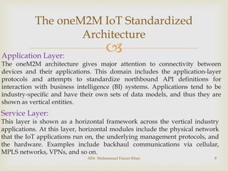 
The oneM2M IoT Standardized
Architecture
@Dr. Muhammad Faizan Khan 8
Application Layer:
The oneM2M architecture gives major attention to connectivity between
devices and their applications. This domain includes the application-layer
protocols and attempts to standardize northbound API definitions for
interaction with business intelligence (BI) systems. Applications tend to be
industry-specific and have their own sets of data models, and thus they are
shown as vertical entities.
Service Layer:
This layer is shown as a horizontal framework across the vertical industry
applications. At this layer, horizontal modules include the physical network
that the IoT applications run on, the underlying management protocols, and
the hardware. Examples include backhaul communications via cellular,
MPLS networks, VPNs, and so on.
 