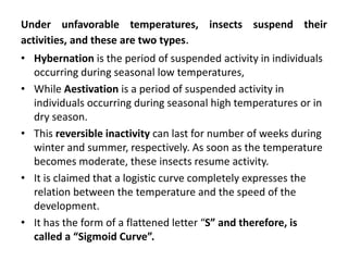 Under unfavorable temperatures, insects suspend their
activities, and these are two types.
• Hybernation is the period of suspended activity in individuals
occurring during seasonal low temperatures,
• While Aestivation is a period of suspended activity in
individuals occurring during seasonal high temperatures or in
dry season.
• This reversible inactivity can last for number of weeks during
winter and summer, respectively. As soon as the temperature
becomes moderate, these insects resume activity.
• It is claimed that a logistic curve completely expresses the
relation between the temperature and the speed of the
development.
• It has the form of a flattened letter “S” and therefore, is
called a “Sigmoid Curve”.
 