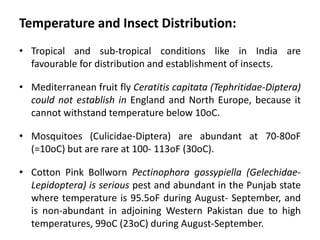 Temperature and Insect Distribution:
• Tropical and sub-tropical conditions like in India are
favourable for distribution and establishment of insects.
• Mediterranean fruit fly Ceratitis capitata (Tephritidae-Diptera)
could not establish in England and North Europe, because it
cannot withstand temperature below 10oC.
• Mosquitoes (Culicidae-Diptera) are abundant at 70-80oF
(=10oC) but are rare at 100- 113oF (30oC).
• Cotton Pink Bollworn Pectinophora gossypiella (Gelechidae-
Lepidoptera) is serious pest and abundant in the Punjab state
where temperature is 95.5oF during August- September, and
is non-abundant in adjoining Western Pakistan due to high
temperatures, 99oC (23oC) during August-September.
 