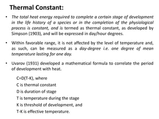 Thermal Constant:
• The total heat energy required to complete a certain stage of development
in the life history of a species or in the completion of the physiological
process is constant, and is termed as thermal constant, as developed by
Simpson (1903), and will be expressed in day/hour degrees.
• Within favorable range, it is not affected by the level of temperature and,
as such, can be measured as a day-degree i.e. one degree of mean
temperature lasting for one day.
• Uvarov (1931) developed a mathematical formula to correlate the period
of development with heat.
C=D(T-K), where
C is thermal constant
D is duration of stage
T is temperature during the stage
K is threshold of development, and
T-K is effective temperature.
 