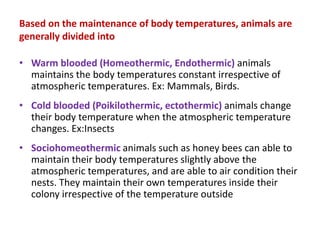 Based on the maintenance of body temperatures, animals are
generally divided into
• Warm blooded (Homeothermic, Endothermic) animals
maintains the body temperatures constant irrespective of
atmospheric temperatures. Ex: Mammals, Birds.
• Cold blooded (Poikilothermic, ectothermic) animals change
their body temperature when the atmospheric temperature
changes. Ex:Insects
• Sociohomeothermic animals such as honey bees can able to
maintain their body temperatures slightly above the
atmospheric temperatures, and are able to air condition their
nests. They maintain their own temperatures inside their
colony irrespective of the temperature outside
 
