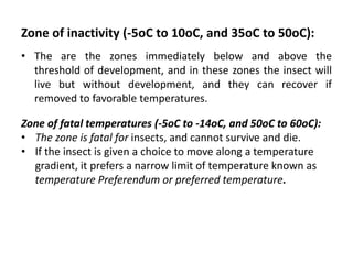 Zone of inactivity (-5oC to 10oC, and 35oC to 50oC):
• The are the zones immediately below and above the
threshold of development, and in these zones the insect will
live but without development, and they can recover if
removed to favorable temperatures.
Zone of fatal temperatures (-5oC to -14oC, and 50oC to 60oC):
• The zone is fatal for insects, and cannot survive and die.
• If the insect is given a choice to move along a temperature
gradient, it prefers a narrow limit of temperature known as
temperature Preferendum or preferred temperature.
 