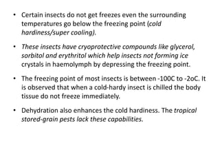 • Certain insects do not get freezes even the surrounding
temperatures go below the freezing point (cold
hardiness/super cooling).
• These insects have cryoprotective compounds like glycerol,
sorbitol and erythritol which help insects not forming ice
crystals in haemolymph by depressing the freezing point.
• The freezing point of most insects is between -100C to -2oC. It
is observed that when a cold-hardy insect is chilled the body
tissue do not freeze immediately.
• Dehydration also enhances the cold hardiness. The tropical
stored-grain pests lack these capabilities.
 