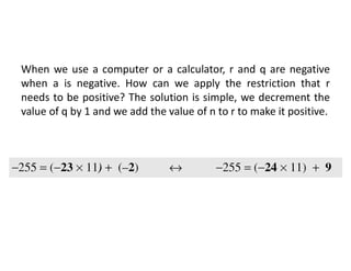 When we use a computer or a calculator, r and q are negative
when a is negative. How can we apply the restriction that r
needs to be positive? The solution is simple, we decrement the
value of q by 1 and we add the value of n to r to make it positive.
 