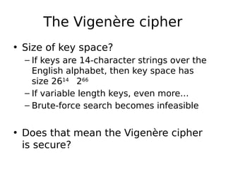 The Vigenère cipher
• Size of key space?
– If keys are 14-character strings over the
English alphabet, then key space has
size 2614

266
– If variable length keys, even more…
– Brute-force search becomes infeasible
• Does that mean the Vigenère cipher
is secure?
 