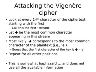 Attacking the Vigenère
cipher
• Look at every 14th
character of the ciphertext,
starting with the first
– Call this the first “stream”
• Let  be the most common character
appearing in this stream
• Most likely,  corresponds to the most common
character of the plaintext (i.e., ‘e’)
– Guess that the first character of the key is  - ’e’
• Repeat for all other positions
• This is somewhat haphazard … and does not
use all the available information
 