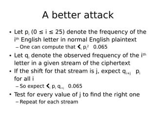 A better attack
• Let pi (0 ≤ i ≤ 25) denote the frequency of the
ith
English letter in normal English plaintext
– One can compute that i pi
2

0.065
• Let qi denote the observed frequency of the ith
letter in a given stream of the ciphertext
• If the shift for that stream is j, expect qi+j 
pi
for all i
– So expect i pi qi+j 
0.065
• Test for every value of j to find the right one
– Repeat for each stream
 