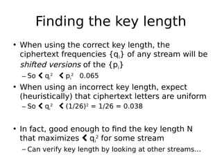 Finding the key length
• When using the correct key length, the
ciphertext frequencies {qi} of any stream will be
shifted versions of the {pi}
– So  qi
2

 pi
2

0.065
• When using an incorrect key length, expect
(heuristically) that ciphertext letters are uniform
– So  qi
2

 (1/26)2
= 1/26 = 0.038
• In fact, good enough to find the key length N
that maximizes  qi
2
for some stream
– Can verify key length by looking at other streams…
 