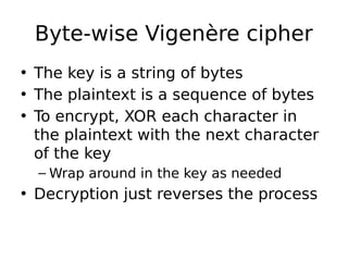 Byte-wise Vigenère cipher
• The key is a string of bytes
• The plaintext is a sequence of bytes
• To encrypt, XOR each character in
the plaintext with the next character
of the key
– Wrap around in the key as needed
• Decryption just reverses the process
 