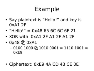 Example
• Say plaintext is “Hello!” and key is
0xA1 2F
• “Hello!” = 0x48 65 6C 6C 6F 21
• XOR with 0xA1 2F A1 2F A1 2F
• 0x48  0xA1
– 0100 1000  1010 0001 = 1110 1001 =
0xE9
• Ciphertext: 0xE9 4A CD 43 CE 0E
 