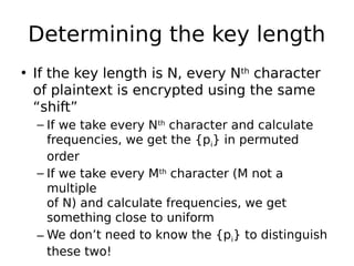 Determining the key length
• If the key length is N, every Nth
character
of plaintext is encrypted using the same
“shift”
– If we take every Nth
character and calculate
frequencies, we get the {pi} in permuted
order
– If we take every Mth
character (M not a
multiple
of N) and calculate frequencies, we get
something close to uniform
– We don’t need to know the {pi} to distinguish
these two!
 