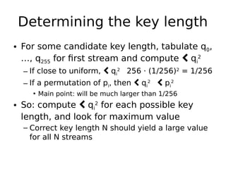 Determining the key length
• For some candidate key length, tabulate q0,
…, q255 for first stream and compute  qi
2
– If close to uniform,  qi
2

256 · (1/256)2
= 1/256
– If a permutation of pi, then  qi
2

 pi
2
• Main point: will be much larger than 1/256
• So: compute  qi
2
for each possible key
length, and look for maximum value
– Correct key length N should yield a large value
for all N streams
 