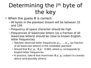 Determining the ith
byte of
the key
• When the guess B is correct:
– All bytes in the plaintext stream will be between 32
and 126
– Frequency of space character should be high
– Frequencies of lowercase letters (as a fraction of all
lowercase letters) should be close to known English-
letter frequencies
• Tabulate observed letter frequencies p’0, …, p’25 (as fraction
of all lowercase letters) in the candidate plaintext
• Should find  p’i pi 
 pi
2

0.065, where pi corresponds to
English-letter frequencies
• In practice, take B that maximizes  p’i pi, subject to caveats
above (and possibly others)
 