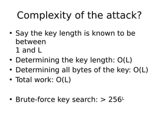 Complexity of the attack?
• Say the key length is known to be
between
1 and L
• Determining the key length: O(L)
• Determining all bytes of the key: O(L)
• Total work: O(L)
• Brute-force key search: > 256L
 