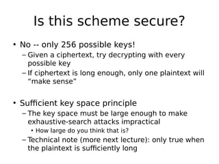 Is this scheme secure?
• No -- only 256 possible keys!
– Given a ciphertext, try decrypting with every
possible key
– If ciphertext is long enough, only one plaintext will
“make sense”
• Sufficient key space principle
– The key space must be large enough to make
exhaustive-search attacks impractical
• How large do you think that is?
– Technical note (more next lecture): only true when
the plaintext is sufficiently long
 