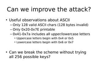 Can we improve the attack?
• Useful observations about ASCII
– Only 128 valid ASCII chars (128 bytes invalid)
– Only 0x20-0x7E printable
– 0x41-0x7a includes all upper/lowercase letters
• Uppercase letters begin with 0x4 or 0x5
• Lowercase letters begin with 0x6 or 0x7
• Can we break the scheme without trying
all 256 possible keys?
 