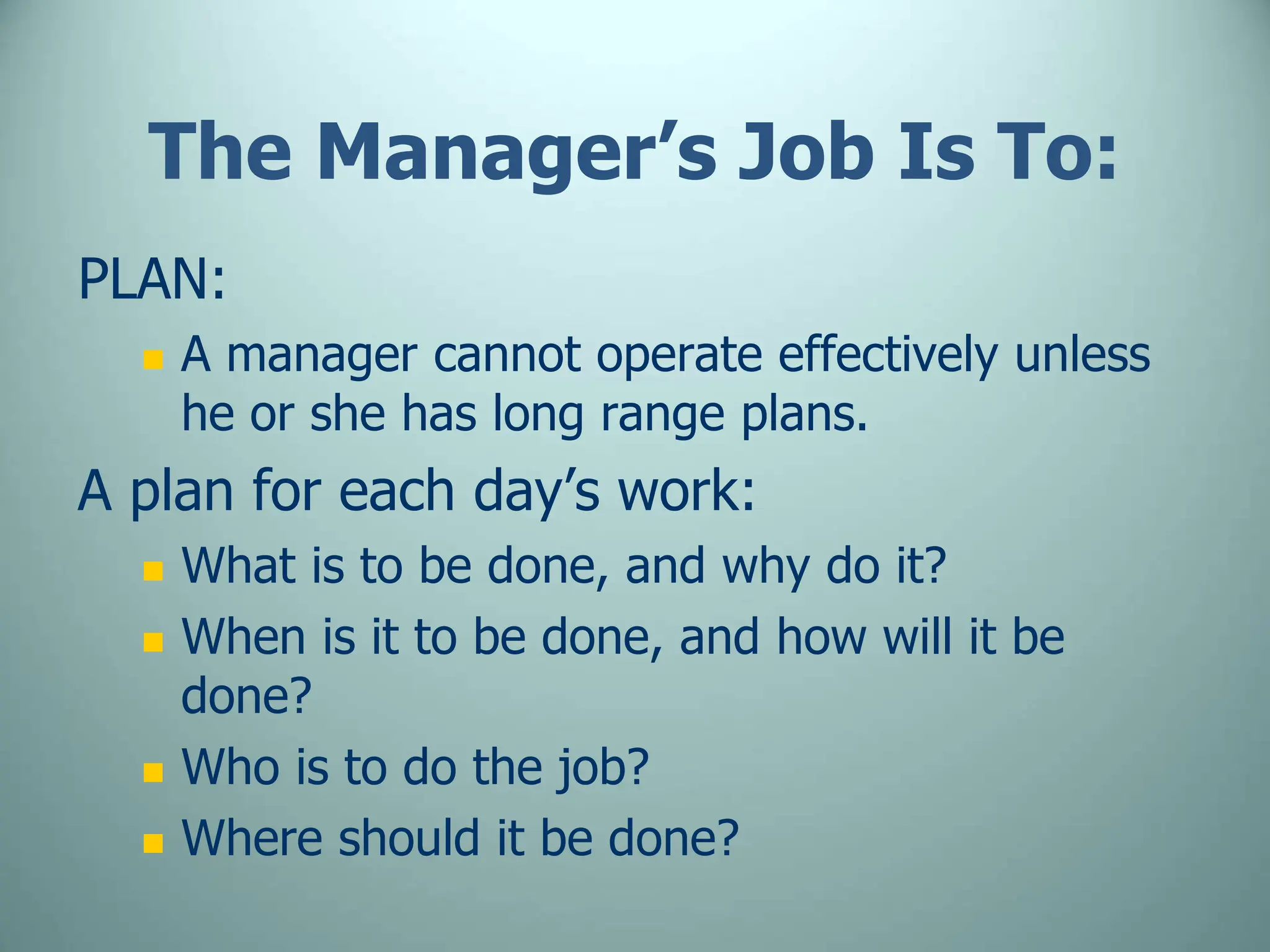 The Manager’s Job Is To:
PLAN:
 A manager cannot operate effectively unless
he or she has long range plans.
A plan for each day’s work:
 What is to be done, and why do it?
 When is it to be done, and how will it be
done?
 Who is to do the job?
 Where should it be done?
 