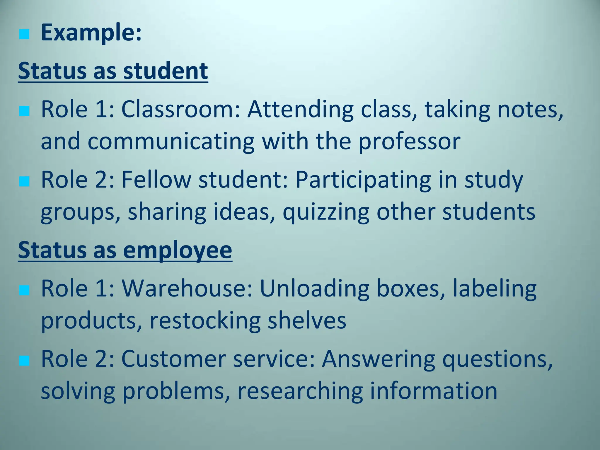  Example:
Status as student
 Role 1: Classroom: Attending class, taking notes,
and communicating with the professor
 Role 2: Fellow student: Participating in study
groups, sharing ideas, quizzing other students
Status as employee
 Role 1: Warehouse: Unloading boxes, labeling
products, restocking shelves
 Role 2: Customer service: Answering questions,
solving problems, researching information
 