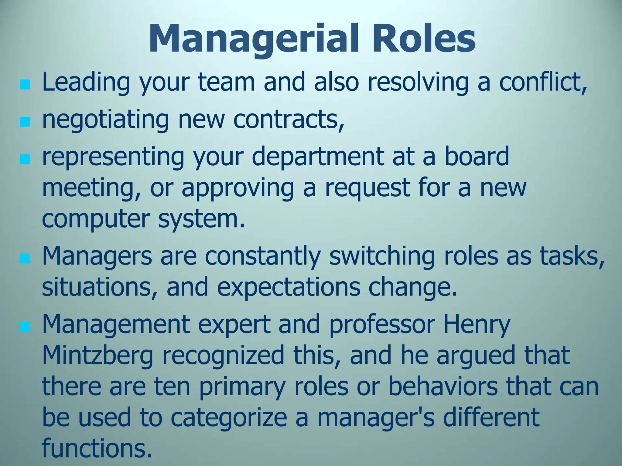 Managerial Roles
 Leading your team and also resolving a conflict,
 negotiating new contracts,
 representing your department at a board
meeting, or approving a request for a new
computer system.
 Managers are constantly switching roles as tasks,
situations, and expectations change.
 Management expert and professor Henry
Mintzberg recognized this, and he argued that
there are ten primary roles or behaviors that can
be used to categorize a manager's different
functions.
 
