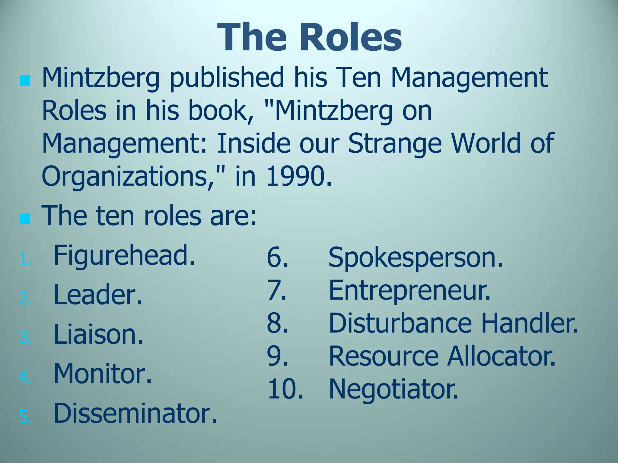 The Roles
 Mintzberg published his Ten Management
Roles in his book, "Mintzberg on
Management: Inside our Strange World of
Organizations," in 1990.
 The ten roles are:
1. Figurehead.
2. Leader.
3. Liaison.
4. Monitor.
5. Disseminator.
6. Spokesperson.
7. Entrepreneur.
8. Disturbance Handler.
9. Resource Allocator.
10. Negotiator.
 