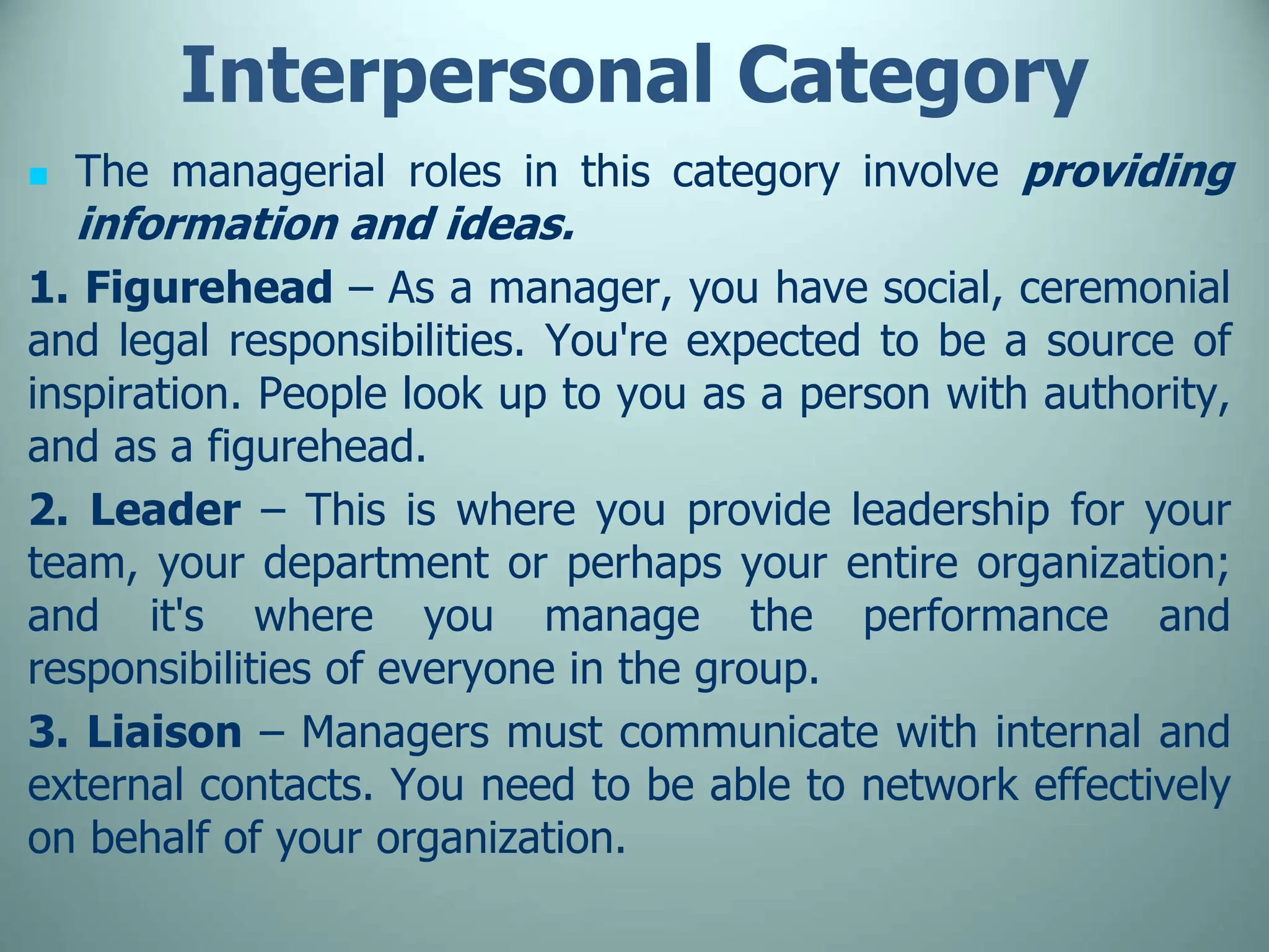 Interpersonal Category
 The managerial roles in this category involve providing
information and ideas.
1. Figurehead – As a manager, you have social, ceremonial
and legal responsibilities. You're expected to be a source of
inspiration. People look up to you as a person with authority,
and as a figurehead.
2. Leader – This is where you provide leadership for your
team, your department or perhaps your entire organization;
and it's where you manage the performance and
responsibilities of everyone in the group.
3. Liaison – Managers must communicate with internal and
external contacts. You need to be able to network effectively
on behalf of your organization.
 