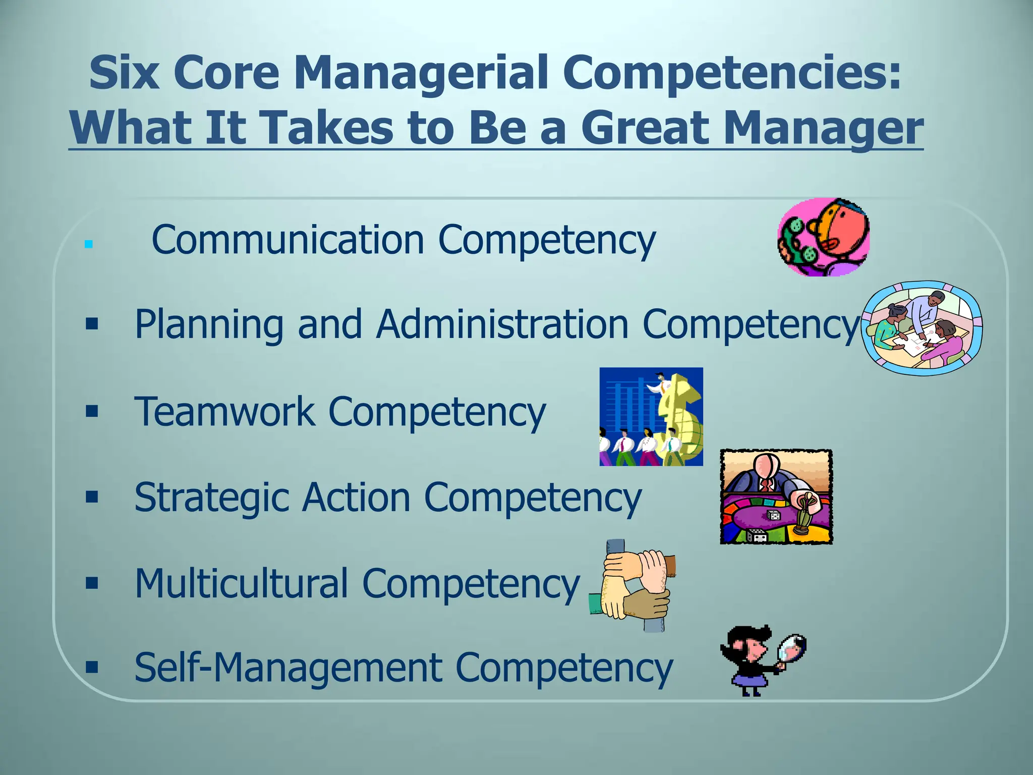 Six Core Managerial Competencies:
What It Takes to Be a Great Manager
 Communication Competency
 Planning and Administration Competency
 Teamwork Competency
 Strategic Action Competency
 Multicultural Competency
 Self-Management Competency
 