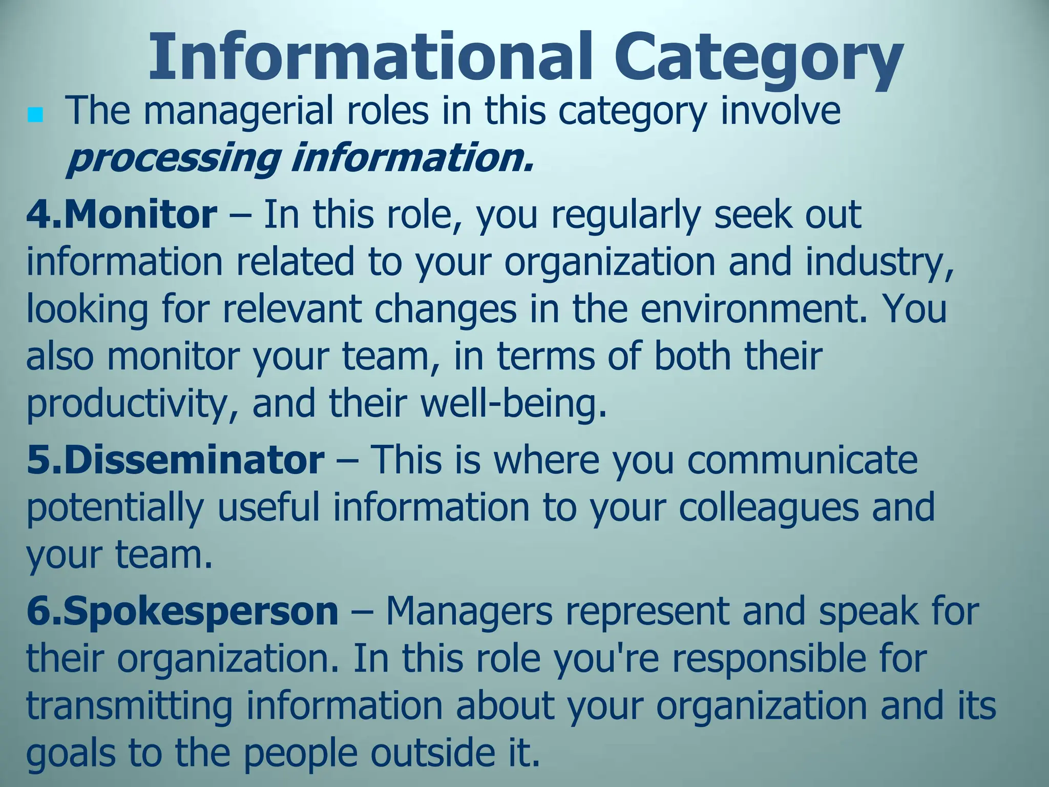 Informational Category
 The managerial roles in this category involve
processing information.
4.Monitor – In this role, you regularly seek out
information related to your organization and industry,
looking for relevant changes in the environment. You
also monitor your team, in terms of both their
productivity, and their well-being.
5.Disseminator – This is where you communicate
potentially useful information to your colleagues and
your team.
6.Spokesperson – Managers represent and speak for
their organization. In this role you're responsible for
transmitting information about your organization and its
goals to the people outside it.
 