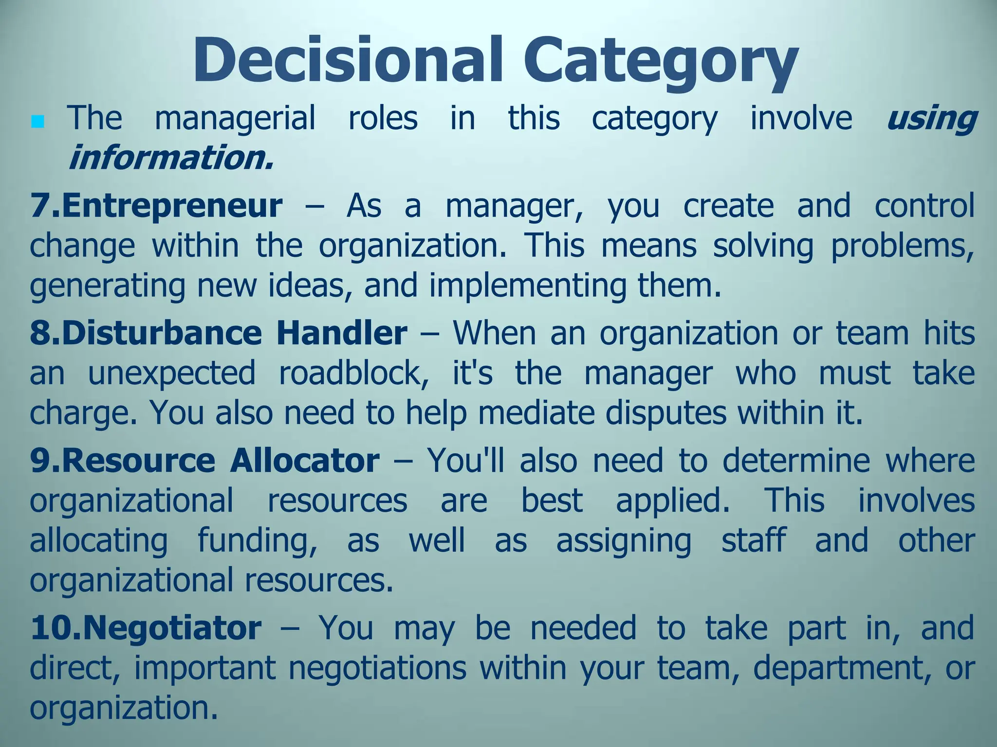 Decisional Category
 The managerial roles in this category involve using
information.
7.Entrepreneur – As a manager, you create and control
change within the organization. This means solving problems,
generating new ideas, and implementing them.
8.Disturbance Handler – When an organization or team hits
an unexpected roadblock, it's the manager who must take
charge. You also need to help mediate disputes within it.
9.Resource Allocator – You'll also need to determine where
organizational resources are best applied. This involves
allocating funding, as well as assigning staff and other
organizational resources.
10.Negotiator – You may be needed to take part in, and
direct, important negotiations within your team, department, or
organization.
 