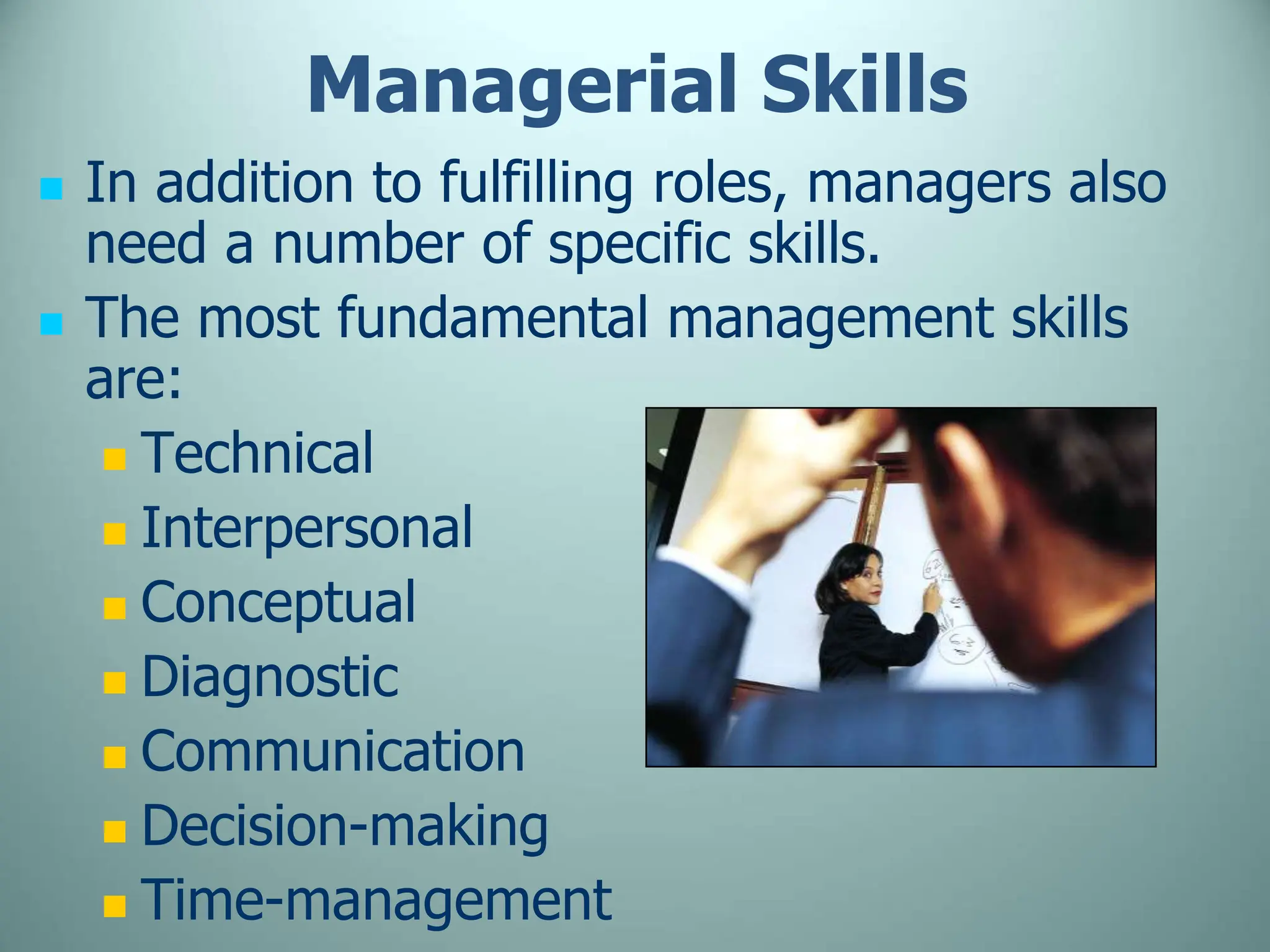 Managerial Skills
 In addition to fulfilling roles, managers also
need a number of specific skills.
 The most fundamental management skills
are:
 Technical
 Interpersonal
 Conceptual
 Diagnostic
 Communication
 Decision-making
 Time-management
 