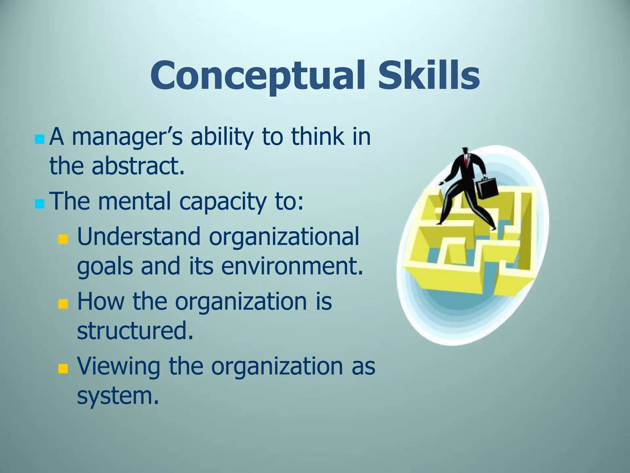 Conceptual Skills
 A manager’s ability to think in
the abstract.
 The mental capacity to:
 Understand organizational
goals and its environment.
 How the organization is
structured.
 Viewing the organization as
system.
 