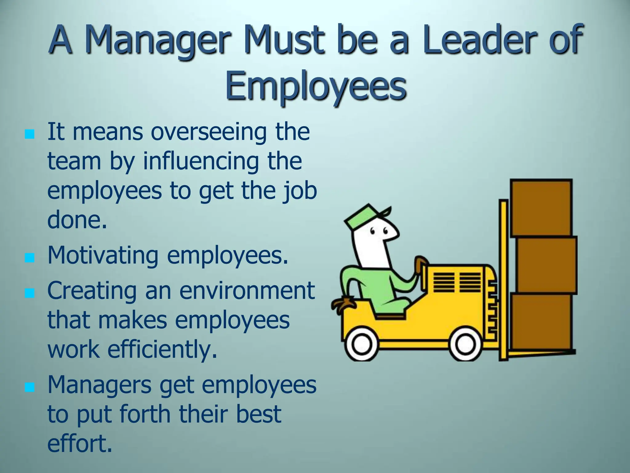 A Manager Must be a Leader of
Employees
 It means overseeing the
team by influencing the
employees to get the job
done.
 Motivating employees.
 Creating an environment
that makes employees
work efficiently.
 Managers get employees
to put forth their best
effort.
 