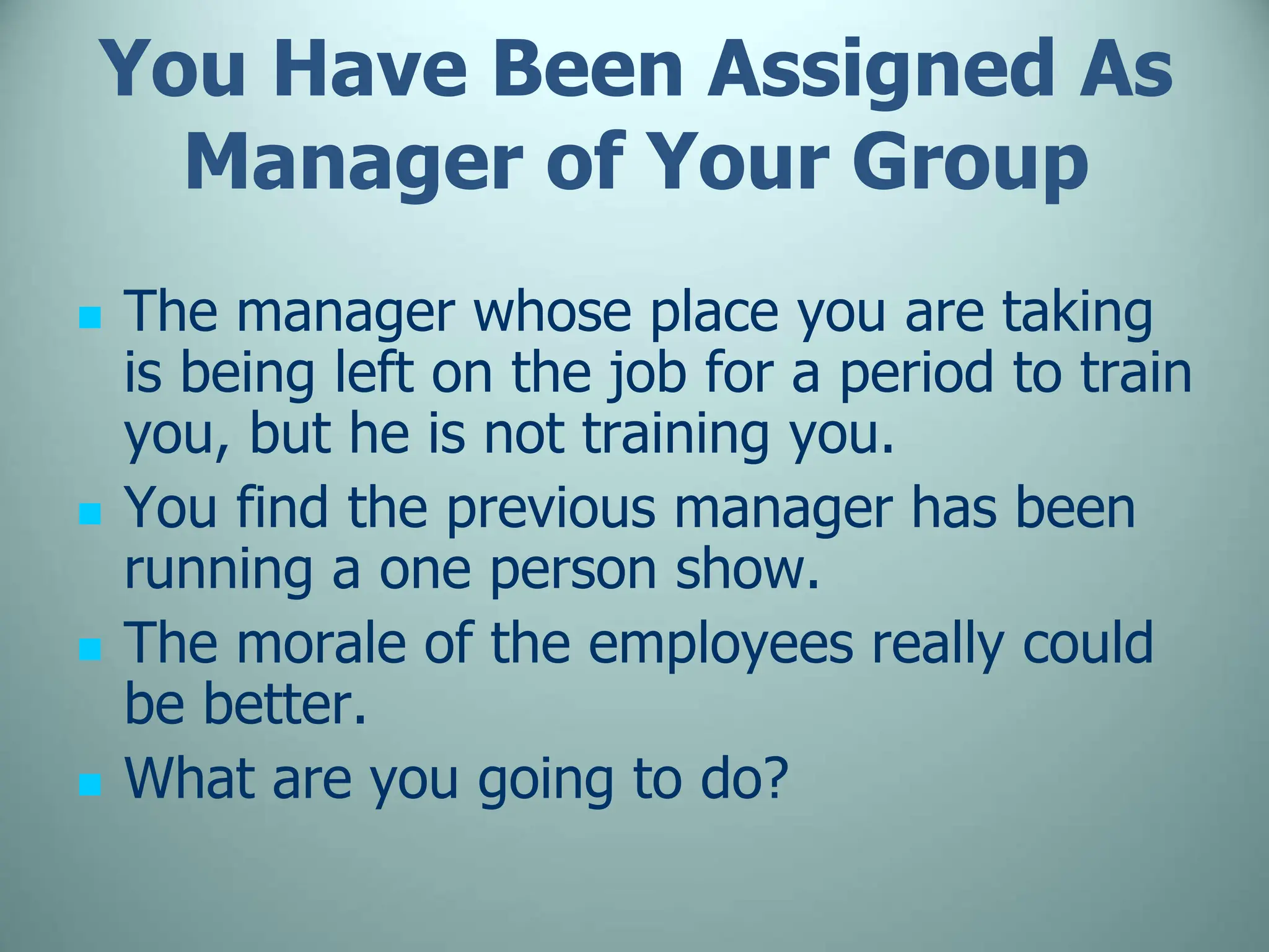You Have Been Assigned As
Manager of Your Group
 The manager whose place you are taking
is being left on the job for a period to train
you, but he is not training you.
 You find the previous manager has been
running a one person show.
 The morale of the employees really could
be better.
 What are you going to do?
 