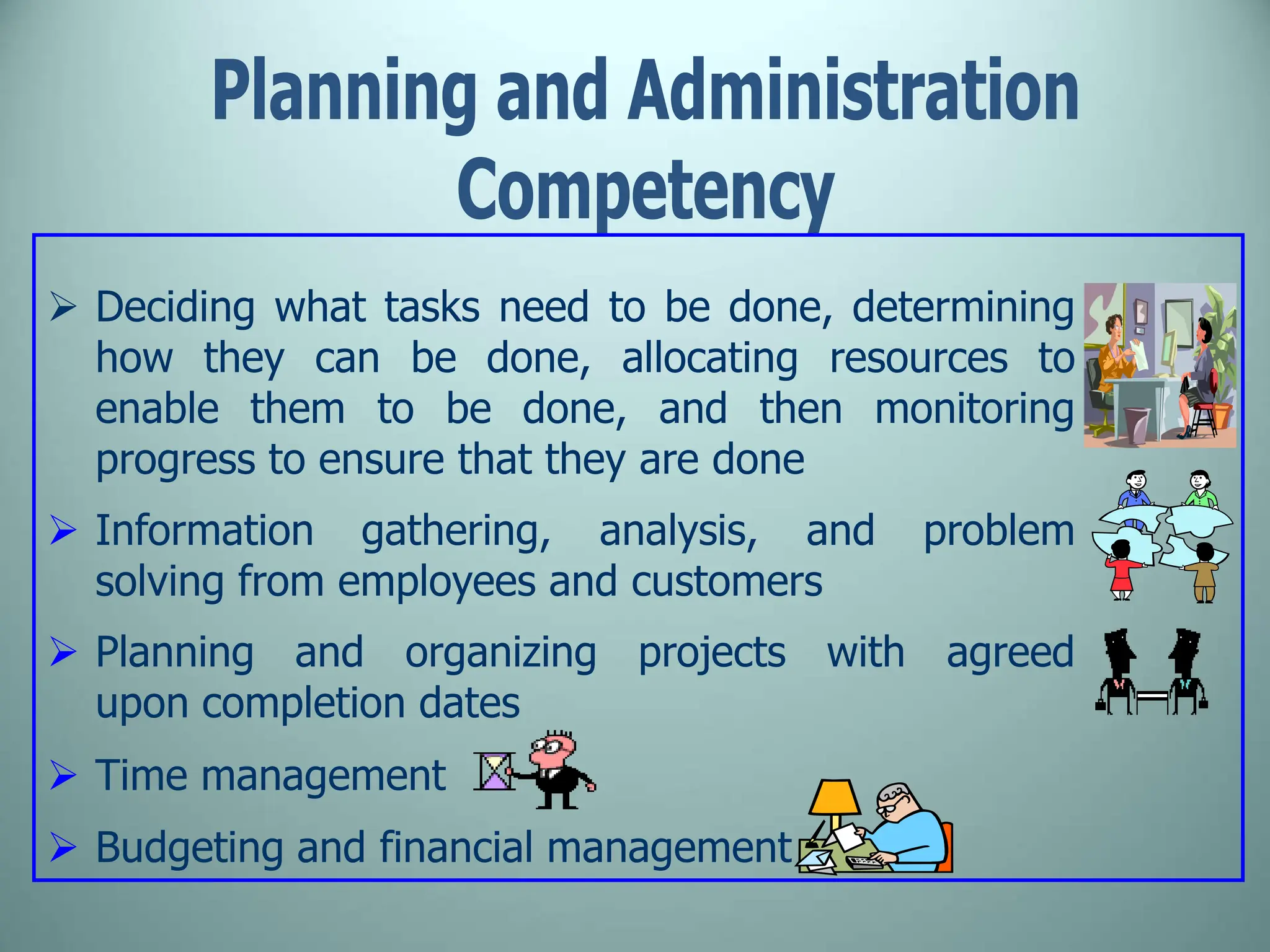  Deciding what tasks need to be done, determining
how they can be done, allocating resources to
enable them to be done, and then monitoring
progress to ensure that they are done
 Information gathering, analysis, and problem
solving from employees and customers
 Planning and organizing projects with agreed
upon completion dates
 Time management
 Budgeting and financial management
 