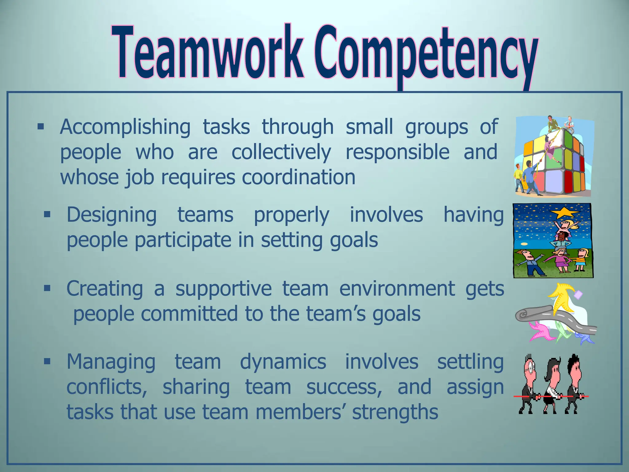  Accomplishing tasks through small groups of
people who are collectively responsible and
whose job requires coordination
 Designing teams properly involves having
people participate in setting goals
 Creating a supportive team environment gets
people committed to the team’s goals
 Managing team dynamics involves settling
conflicts, sharing team success, and assign
tasks that use team members’ strengths
 