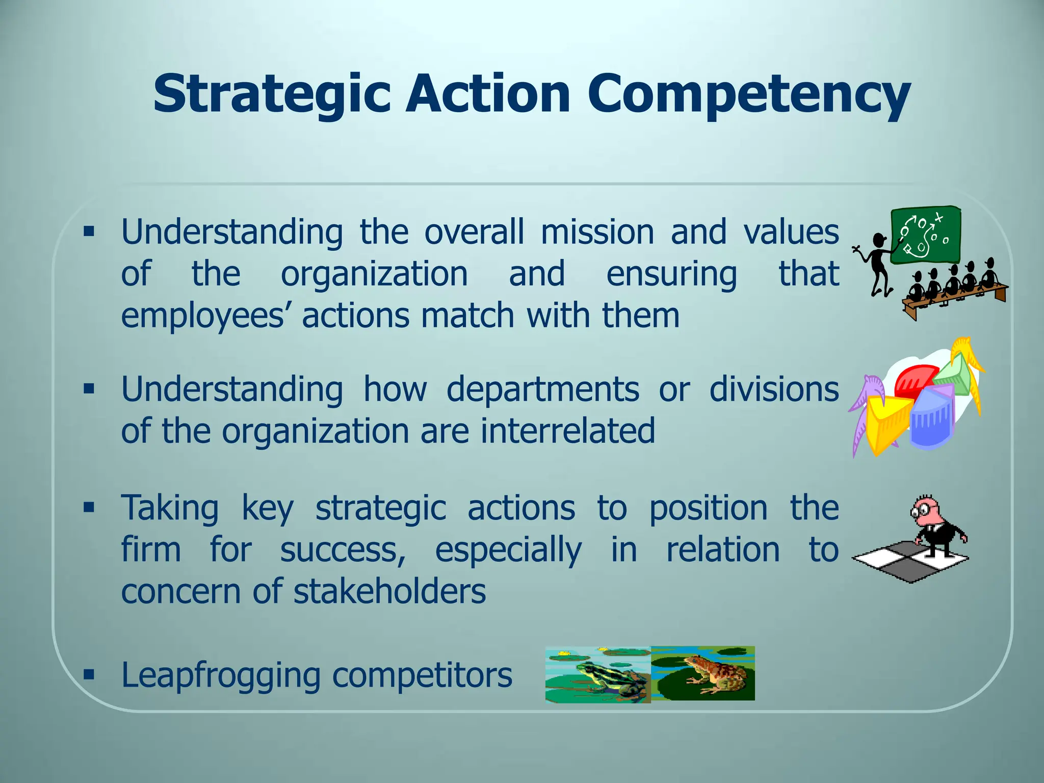 Strategic Action Competency
 Understanding the overall mission and values
of the organization and ensuring that
employees’ actions match with them
 Understanding how departments or divisions
of the organization are interrelated
 Taking key strategic actions to position the
firm for success, especially in relation to
concern of stakeholders
 Leapfrogging competitors
 