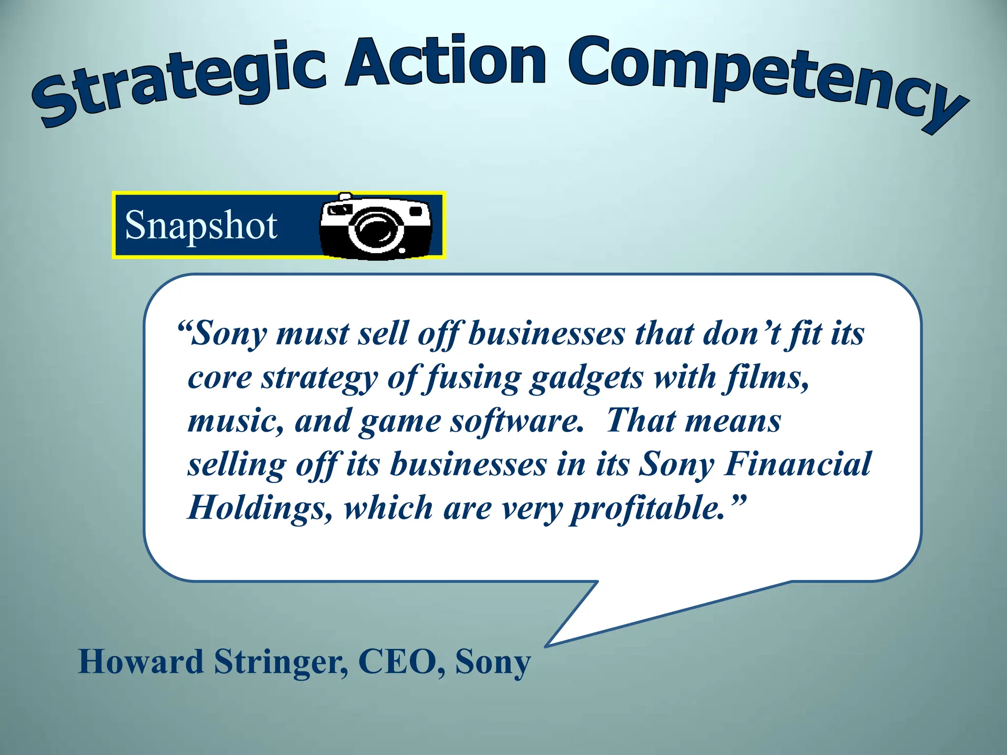 Snapshot
“Sony must sell off businesses that don’t fit its
core strategy of fusing gadgets with films,
music, and game software. That means
selling off its businesses in its Sony Financial
Holdings, which are very profitable.”
Howard Stringer, CEO, Sony
 