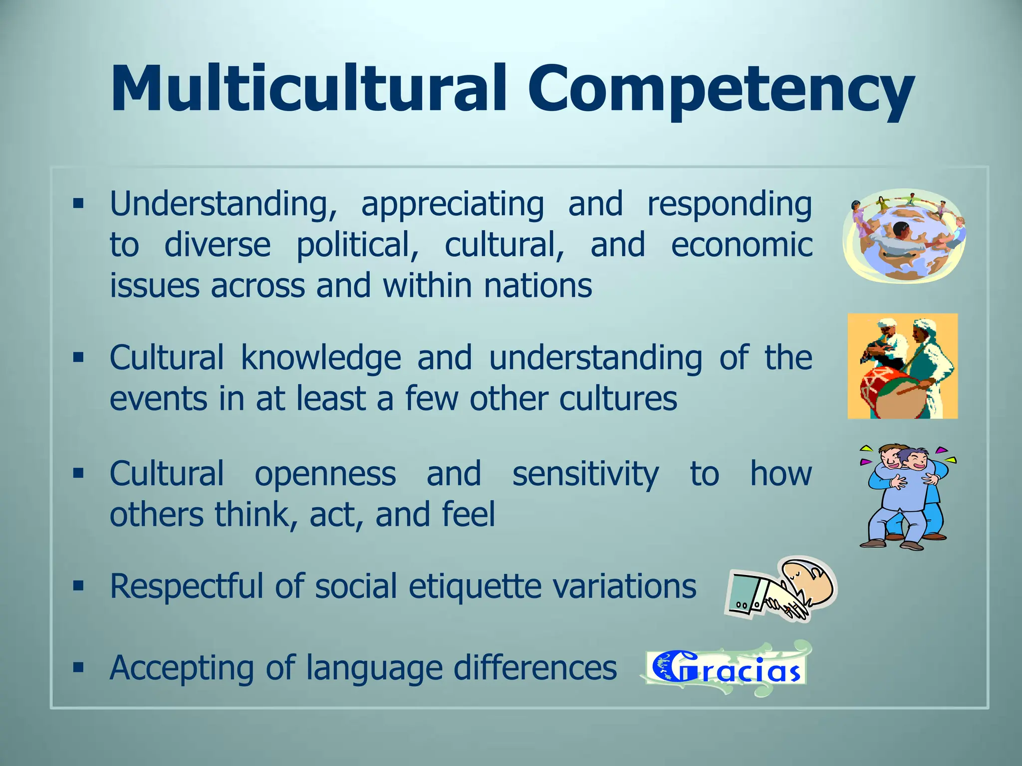  Understanding, appreciating and responding
to diverse political, cultural, and economic
issues across and within nations
 Cultural knowledge and understanding of the
events in at least a few other cultures
 Cultural openness and sensitivity to how
others think, act, and feel
 Respectful of social etiquette variations
 Accepting of language differences
Multicultural Competency
 