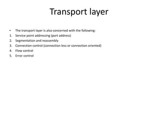 Transport layer
• The transport layer is also concerned with the following:
1. Service point addressing (port address)
2. Segmentation and reassembly
3. Connection control (connection less or connection oriented)
4. Flow control
5. Error control
 