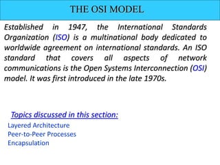 THE OSI MODEL
Established in 1947, the International Standards
Organization (ISO) is a multinational body dedicated to
worldwide agreement on international standards. An ISO
standard that covers all aspects of network
communications is the Open Systems Interconnection (OSI)
model. It was first introduced in the late 1970s.
Layered Architecture
Peer-to-Peer Processes
Encapsulation
Topics discussed in this section:
 