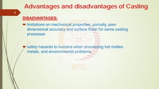 DISADVANTAGES:
 limitations on mechanical properties, porosity, poor
dimensional accuracy and surface finish for some casting
processes
 safety hazards to humans when processing hot molten
metals, and environmental problems.
9
Advantages and disadvantages of Casting
 