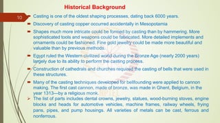 Historical Background
 Casting is one of the oldest shaping processes, dating back 6000 years.
 Discovery of casting copper occurred accidentally in Mesopotamia
 Shapes much more intricate could be formed by casting than by hammering. More
sophisticated tools and weapons could be fabricated. More detailed implements and
ornaments could be fashioned. Fine gold jewelry could be made more beautiful and
valuable than by previous methods.
 Egypt ruled the Western civilized world during the Bronze Age (nearly 2000 years)
largely due to its ability to perform the casting process.
 Construction of cathedrals and churches required the casting of bells that were used in
these structures.
 Many of the casting techniques developed for bellfounding were applied to cannon
making. The first cast cannon, made of bronze, was made in Ghent, Belgium, in the
year 1313—by a religious monk.
 The list of parts includes dental crowns, jewelry, statues, wood-burning stoves, engine
blocks and heads for automotive vehicles, machine frames, railway wheels, frying
pans, pipes, and pump housings. All varieties of metals can be cast, ferrous and
nonferrous.
10
 