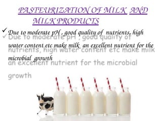PASTEURIZATION OF MILK AND
MILK PRODUCTS
Due to moderate pH , good quality of nutrients, high
water content etc make milk an excellent nutrient for the
microbial growth
 