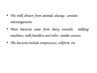 • The milk drawn from animals always contain
microorganisms
• Most bacteria came from dairy utensils, milking
machines, milk handlers and other similar sources
• The bacteria include streptococci, coliform etc
 
