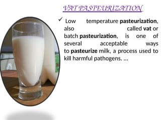 VAT PASTEURIZATION
 Low temperature pasteurization,
also called vat or
batch pasteurization, is one of
several acceptable ways
to pasteurize milk, a process used to
kill harmful pathogens. ...
 