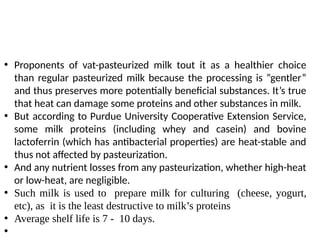 • Proponents of vat-pasteurized milk tout it as a healthier choice
than regular pasteurized milk because the processing is “gentler”
and thus preserves more potentially beneficial substances. It’s true
that heat can damage some proteins and other substances in milk.
• But according to Purdue University Cooperative Extension Service,
some milk proteins (including whey and casein) and bovine
lactoferrin (which has antibacterial properties) are heat-stable and
thus not affected by pasteurization.
• And any nutrient losses from any pasteurization, whether high-heat
or low-heat, are negligible.
• Such milk is used to prepare milk for culturing (cheese, yogurt,
etc), as it is the least destructive to milk’s proteins
• Average shelf life is 7 - 10 days.
•
 