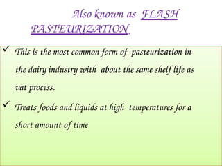 Also known as FLASH
PASTEURIZATION
 This is the most common form of pasteurization in
the dairy industry with about the same shelf life as
vat process.
 Treats foods and liquids at high temperatures for a
short amount of time
 