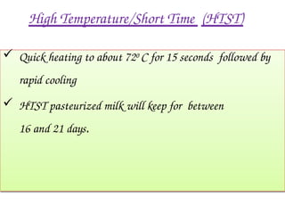 High Temperature/Short Time (HTST)
 Quick heating to about 720 C for 15 seconds followed by
rapid cooling
 HTST pasteurized milk will keep for between
16 and 21 days.
 