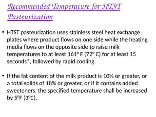 Recommended Temperature for HTST
Pasteurization
• HTST pasteurization uses stainless steel heat exchange
plates where product flows on one side while the heating
media flows on the opposite side to raise milk
temperatures to at least 161° F (72° C) for at least 15
seconds*, followed by rapid cooling.
• If the fat content of the milk product is 10% or greater, or
a total solids of 18% or greater, or if it contains added
sweeteners, the specified temperature shall be increased
by 5°F (3°C).
 